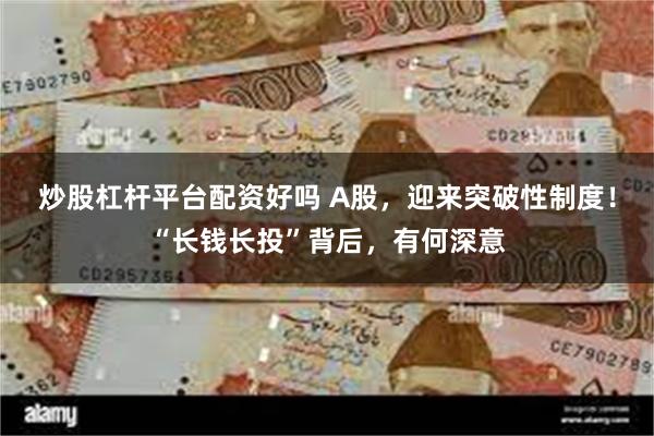 炒股杠杆平台配资好吗 A股，迎来突破性制度！“长钱长投”背后，有何深意