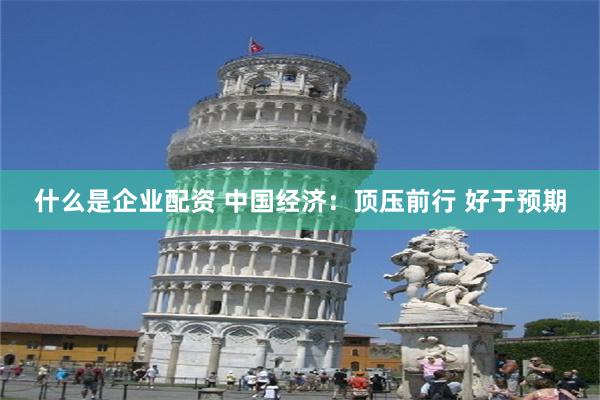 什么是企业配资 中国经济：顶压前行 好于预期