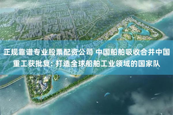 正规靠谱专业股票配资公司 中国船舶吸收合并中国重工获批复: 打造全球船舶工业领域的国家队