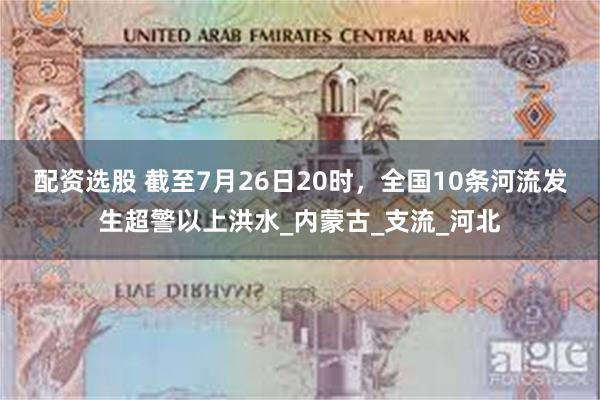 配资选股 截至7月26日20时，全国10条河流发生超警以上洪水_内蒙古_支流_河北