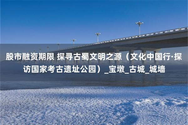 股市融资期限 探寻古蜀文明之源（文化中国行·探访国家考古遗址公园）_宝墩_古城_城墙