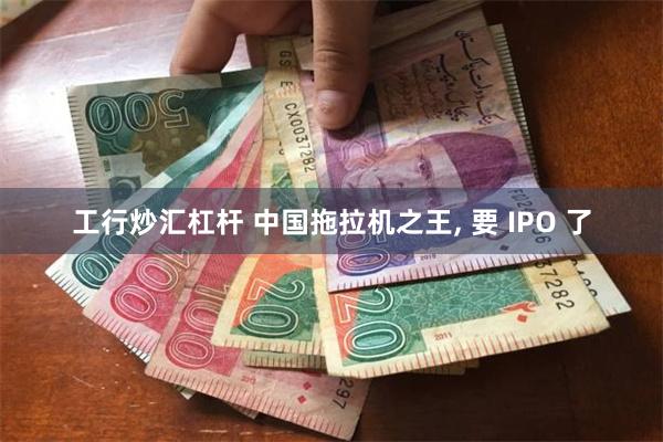 工行炒汇杠杆 中国拖拉机之王, 要 IPO 了