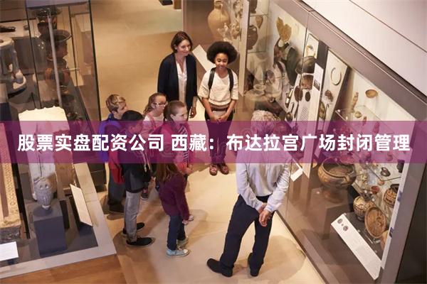 股票实盘配资公司 西藏：布达拉宫广场封闭管理