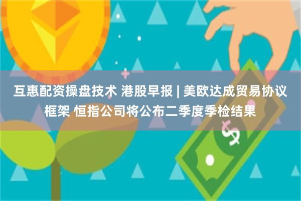 互惠配资操盘技术 港股早报 | 美欧达成贸易协议框架 恒指公司将公布二季度季检结果