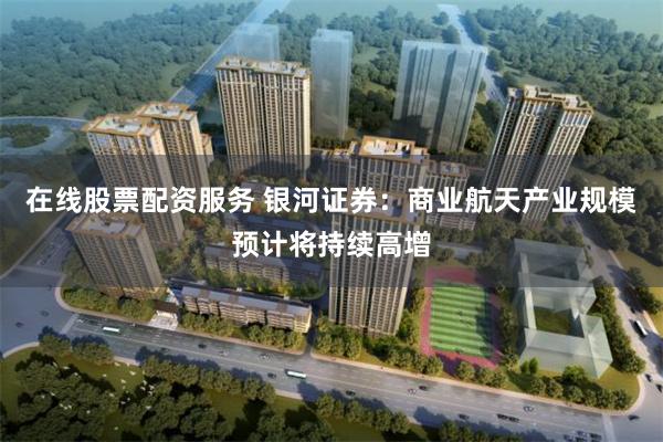 在线股票配资服务 银河证券:商业航天产业规模预计将持续高增