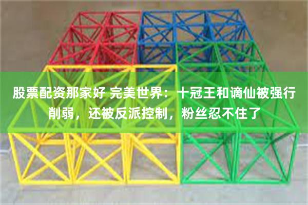 股票配资那家好 完美世界：十冠王和谪仙被强行削弱，还被反派控制，粉丝忍不住了